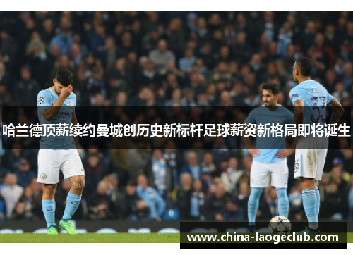 哈兰德顶薪续约曼城创历史新标杆足球薪资新格局即将诞生