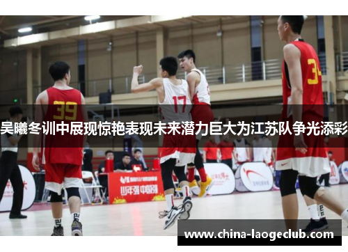 吴曦冬训中展现惊艳表现未来潜力巨大为江苏队争光添彩
