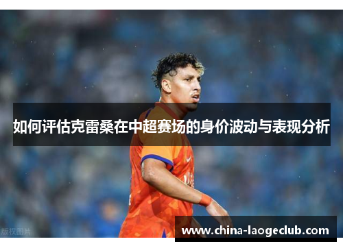 如何评估克雷桑在中超赛场的身价波动与表现分析