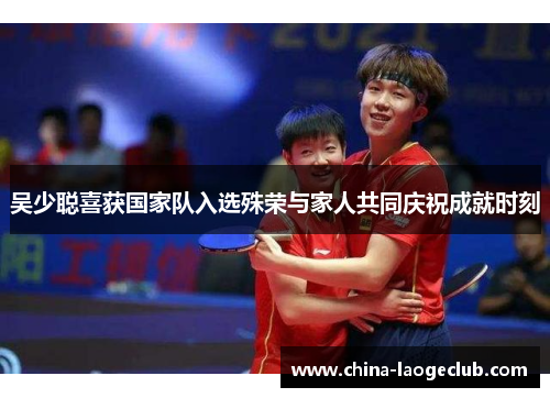 吴少聪喜获国家队入选殊荣与家人共同庆祝成就时刻 吴少聪喜获国家队入选殊荣与家人共同庆祝成就时刻