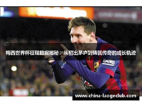 梅西世界杯征程数据揭秘：从初出茅庐到铸就传奇的成长轨迹