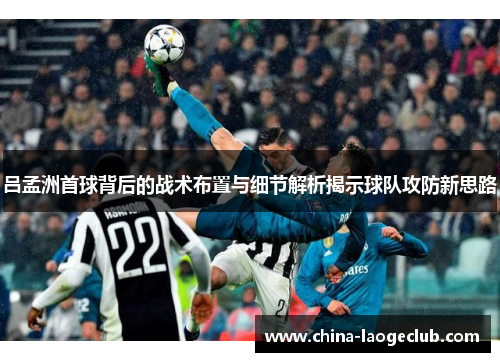 吕孟洲首球背后的战术布置与细节解析揭示球队攻防新思路 吕孟洲首球背后的战术布置与细节解析揭示球队攻防新思路