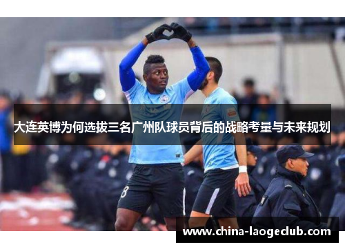 大连英博为何选拔三名广州队球员背后的战略考量与未来规划