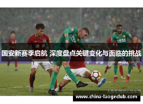 国安新赛季启航 深度盘点关键变化与面临的挑战 国安新赛季启航 深度盘点关键变化与面临的挑战