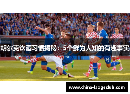 胡尔克饮酒习惯揭秘：5个鲜为人知的有趣事实