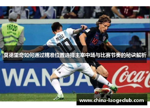莫德里奇如何通过精准位置选择主宰中场与比赛节奏的秘诀解析