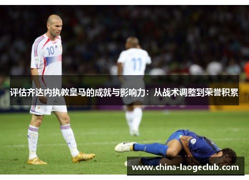 评估齐达内执教皇马的成就与影响力:从战术调整到荣誉积累 评估齐达内执教皇马的成就与影响力:从战术调整到荣誉积累