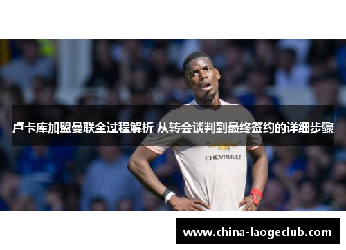 卢卡库加盟曼联全过程解析 从转会谈判到最终签约的详细步骤