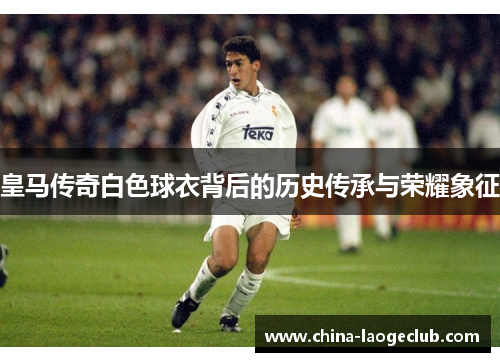 皇马传奇白色球衣背后的历史传承与荣耀象征 皇马传奇白色球衣背后的历史传承与荣耀象征
