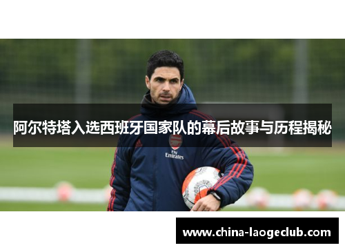 阿尔特塔入选西班牙国家队的幕后故事与历程揭秘 阿尔特塔入选西班牙国家队的幕后故事与历程揭秘