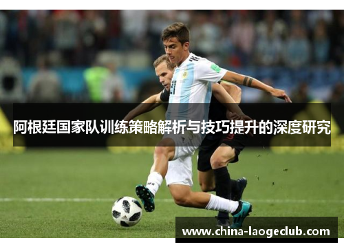 阿根廷国家队训练策略解析与技巧提升的深度研究 阿根廷国家队训练策略解析与技巧提升的深度研究