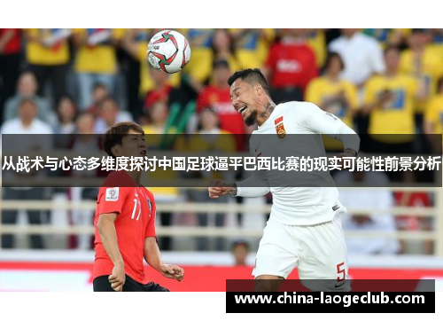 从战术与心态多维度探讨中国足球逼平巴西比赛的现实可能性前景分析 从战术与心态多维度探讨中国足球逼平巴西比赛的现实可能性前景分析