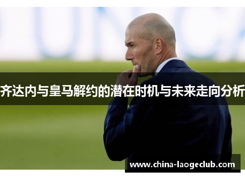 齐达内与皇马解约的潜在时机与未来走向分析