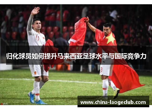 归化球员如何提升马来西亚足球水平与国际竞争力