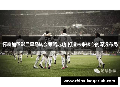 怀森加盟彰显皇马转会策略成功 打造未来核心的深远布局