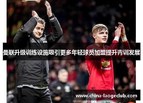 曼联升级训练设施吸引更多年轻球员加盟提升青训发展