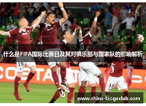 什么是FIFA国际比赛日及其对俱乐部与国家队的影响解析 什么是FIFA国际比赛日及其对俱乐部与国家队的影响解析