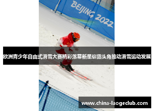 欧洲青少年自由式滑雪大赛精彩落幕新星崭露头角推动滑雪运动发展