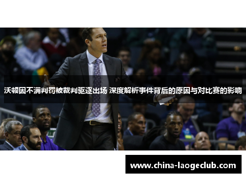 沃顿因不满判罚被裁判驱逐出场 深度解析事件背后的原因与对比赛的影响