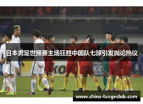 日本男足世预赛主场狂胜中国队七球引发舆论热议