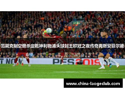 范戴克制空绝杀定乾坤利物浦头球封王欧冠之夜传奇再燃安菲尔德