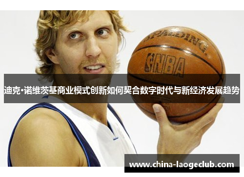 迪克·诺维茨基商业模式创新如何契合数字时代与新经济发展趋势 迪克·诺维茨基商业模式创新如何契合数字时代与新经济发展趋势
