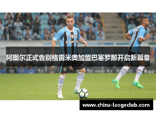 阿图尔正式告别格雷米奥加盟巴塞罗那开启新篇章 阿图尔正式告别格雷米奥加盟巴塞罗那开启新篇章