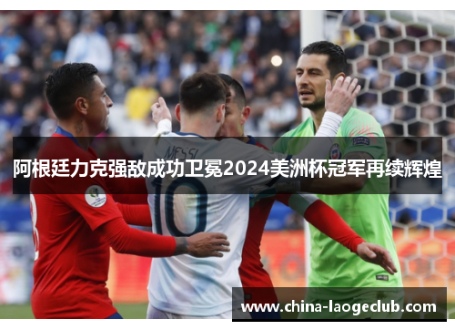 阿根廷力克强敌成功卫冕2024美洲杯冠军再续辉煌 阿根廷力克强敌成功卫冕2024美洲杯冠军再续辉煌