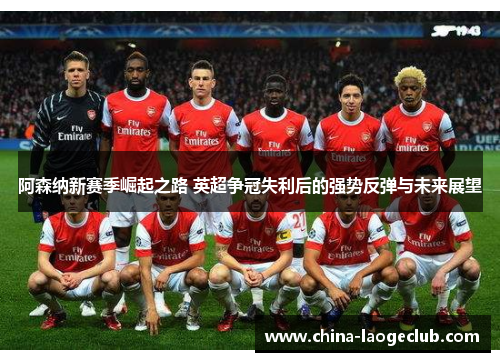 阿森纳新赛季崛起之路 英超争冠失利后的强势反弹与未来展望 阿森纳新赛季崛起之路 英超争冠失利后的强势反弹与未来展望