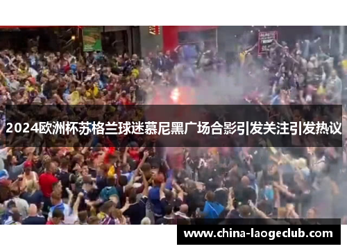 2024欧洲杯苏格兰球迷慕尼黑广场合影引发关注引发热议 2024欧洲杯苏格兰球迷慕尼黑广场合影引发关注引发热议