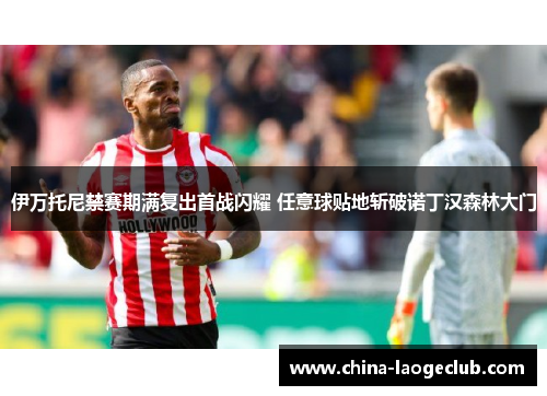 伊万托尼禁赛期满复出首战闪耀 任意球贴地斩破诺丁汉森林大门 伊万托尼禁赛期满复出首战闪耀 任意球贴地斩破诺丁汉森林大门