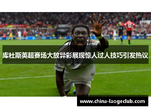 库杜斯英超赛场大放异彩展现惊人过人技巧引发热议 库杜斯英超赛场大放异彩展现惊人过人技巧引发热议