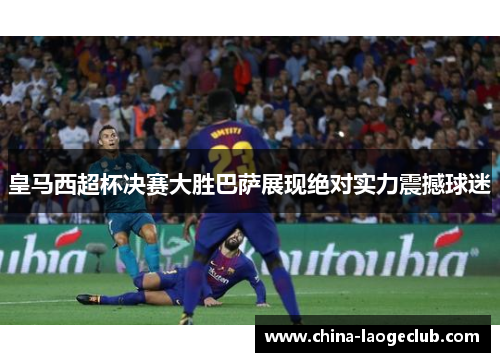 皇马西超杯决赛大胜巴萨展现绝对实力震撼球迷 皇马西超杯决赛大胜巴萨展现绝对实力震撼球迷